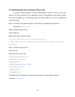 50
5.5 Optimizing Boot time of Raspian Wheezy OS:
In general, Raspian Wheezy OS takes approximately 2minutes to boot up with full
features of a Linux system[32]. In our application, most of the programs can be muted to reduce
boot time of raspberry pi. The following steps will make raspberry pi to run our application
within 30seconds.
Step 1: Overclock clock speed of system. It can be done by configuring the raspian os.
Command: sudo raspi-config
Step 2: Configure Kernel file of
/boot/cmdline.txt
Replace these lines with the existing
dwc_otg.lpm_enable=0 root=/dev/mmcblk0p2 rootfstype=ext4
rootflags=commit=120,data=writeback elevator=deadline noatime nodiratime data=writeback
rootwait quiet
Step 3: Configure System file of
/etc/sysctl.conf
Add these lines to end of file
vm.dirty_background_ratio = 20
vm.dirty_expire_centisecs = 0
vm.dirty_ratio = 80
vm.dirty_writeback_centisecs = 1200
vm.overcommit_ratio = 2
vm.laptop_mode = 5
vm.swappiness = 10
After applying above changes run command from terminal to made changes effective.
Command: sudo reboot
 