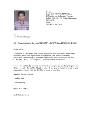 From : -
KACHHIA PRATUL MANUBHAI
11,Near the old Ambamata Temple ,
Petlad – 388 450., TA: Petlad,Dist Anand,
GUJARAT
Dated : -
Cell No: 99244 95096
To,
The Personal Manager
Sub : An Application for the post of DIPLOMA MECHANICAL ENGINEER (D.M.E.)
Respected Sir ,
I have come to know from some reliable sources that there is vacancies for the above
mentioned post in your organization in response to , I am pleased to offer my
candidature for the same post. In support of the same , I enclose herewith my brief
CURRICULUM VITAE, along with Xerox copies of my testimonials.
I hope you will kindly consider my application and give me as change to prove my
ability . I shall be highly obliged to you if am give a chance to serve in your
organization . I assure you that I will be an assets to your firm.
Awaiting for your response .
Thanking you ,
Yours faithfully ,
(Pratul M. Kachhia)
Encl..As stated above .
 