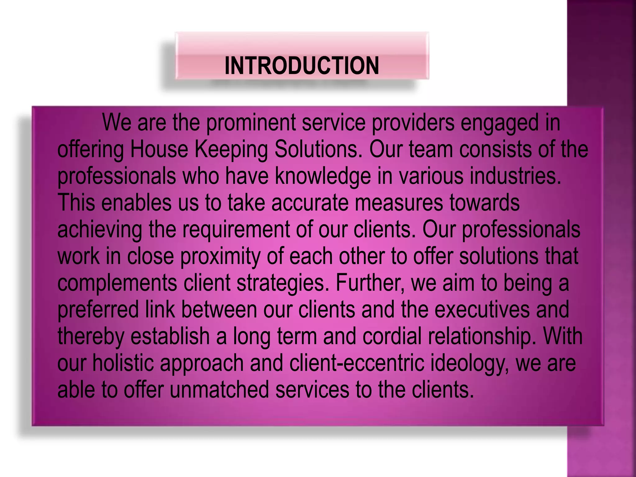 We are the prominent service providers engaged in
offering House Keeping Solutions. Our team consists of the
professionals who have knowledge in various industries.
This enables us to take accurate measures towards
achieving the requirement of our clients. Our professionals
work in close proximity of each other to offer solutions that
complements client strategies. Further, we aim to being a
preferred link between our clients and the executives and
thereby establish a long term and cordial relationship. With
our holistic approach and client-eccentric ideology, we are
able to offer unmatched services to the clients.
 