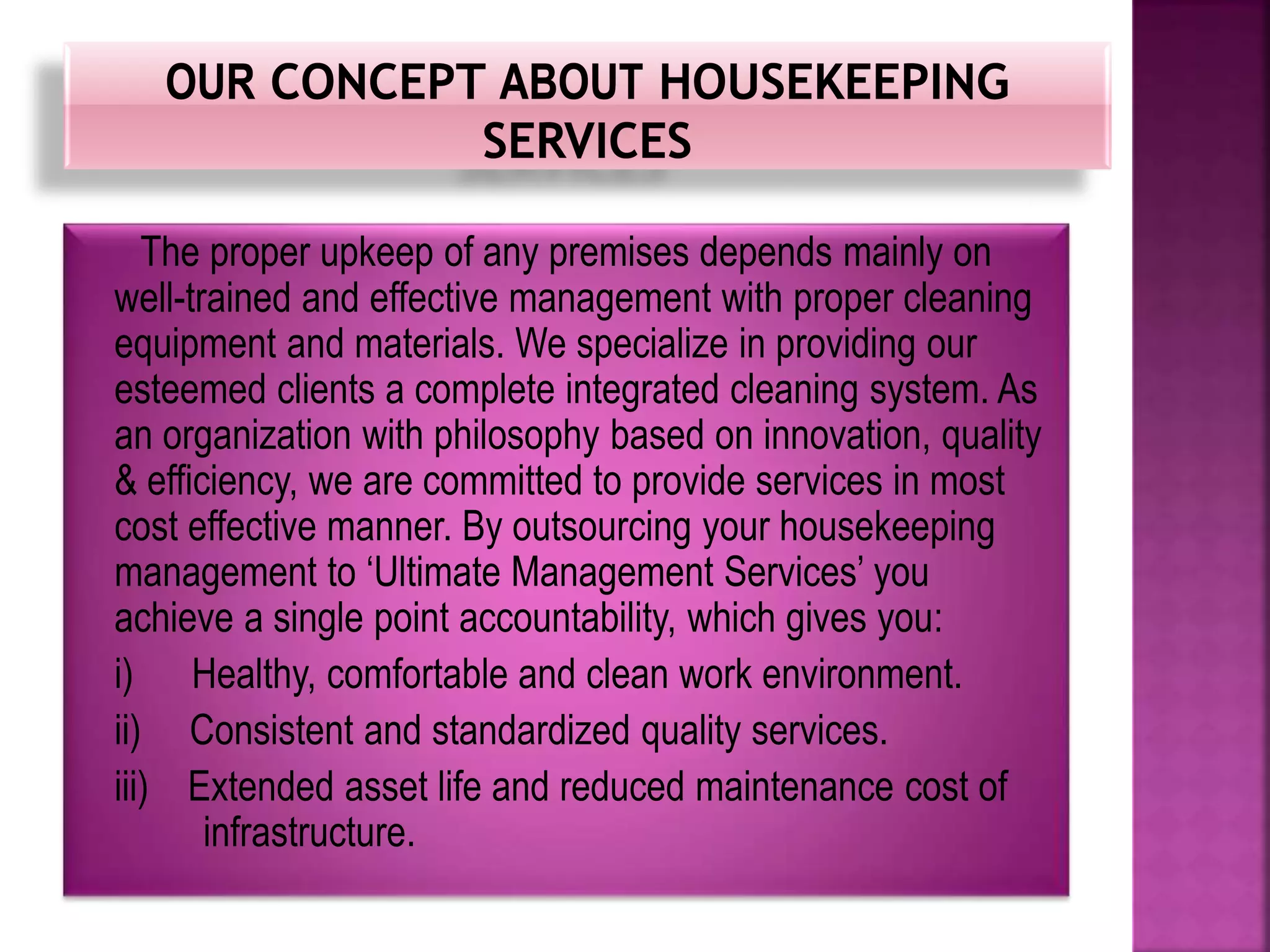 The proper upkeep of any premises depends mainly on
well-trained and effective management with proper cleaning
equipment and materials. We specialize in providing our
esteemed clients a complete integrated cleaning system. As
an organization with philosophy based on innovation, quality
& efficiency, we are committed to provide services in most
cost effective manner. By outsourcing your housekeeping
management to ‘Ultimate Management Services’ you
achieve a single point accountability, which gives you:
i) Healthy, comfortable and clean work environment.
ii) Consistent and standardized quality services.
iii) Extended asset life and reduced maintenance cost of
infrastructure.
 