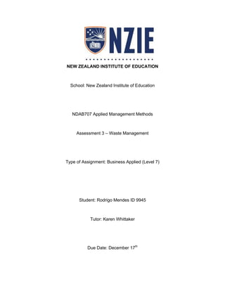 NEW ZEALAND INSTITUTE OF EDUCATION
School: New Zealand Institute of Education
NDAB707 Applied Management Methods
Assessment 3 – Waste Management
Type of Assignment: Business Applied (Level 7)
Student: Rodrigo Mendes ID 9945
Tutor: Karen Whittaker
Due Date: December 17th
 