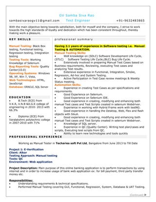 GV Samba Siva Rao
sambasivaraogv11@gmail.com Test Engineer +91-9632483865
With the main objective being towards satisfaction, both for myself and the company, I strive to work
towards the high standards of loyalty and dedication which has been consistent throughout, thereby
making work a pleasure.
K E Y S K I L L S
Manual Testing: Black Box
testing, Functional testing,
Regression testing, Integration
testing
Testing Tools: Working
Knowledge of Selenium
Bug Reporting Tools: Quality
Center(10.0)
Operating Systems: Windows
98, XP, Win 7, Vista,
Web Technologies: HTML,
JavaScript
Database: ORACLE, SQL Server
E D U C A T I O N
• B.Tech (ECE) from
V.K.R, V.N.B &A.G.K college of
engineering in 2010- 2013 with
66.3%
• Diploma (ECE) from
Varalakshmi polytechnic college
in 2007-2010 with 71%
p r o f e s s i o n a l s u m m a r y
Having 2.1 years of experience in Software testing i.e. Manual
Testing & AUTOMATION.
Manual Testing Skills:
• Well knowledge on (SDLC) Software Development Life Cycle,
(STLC) Software Testing Life Cycle,(BLC) Bug Life Cycle.
• Extensively involved in preparing Manual Test Cases based on
Business requirements, Reviewing, executing Test cases and
analyzing Test results.
• Extensive experience in Functional, Integration, Smoke,
Regression, Ad-hoc and System Testing.
• Active Participation in Test Case review meetings & Weekly
Status meeting.
Automation Skills:
• Experience in creating Test Cases as per specifications and
requirements.
• Good Experience on Selenium.
• Good Experience on Selenium IDE.
• Good experience in creating, modifying and enhancing both
manual Test cases and Test Scripts created in selenium Webdriver.
• Experience in working with Hybrid Frame work with testNG.
• Good experience in handling the Desktop, Web, Flex and flash
objects with Sikuli.
• Good experience in creating, modifying and enhancing both
manual Test cases and Test Scripts created in selenium Webdriver.
• Knowledge of SQL server.
• Experience in QC (Quality Center). Writing test plan/cases and
scripts, Executing test scripts from QC.
• Ability to learn new technologies and tools quickly
P R O F E S S I O N A L E X P E R I E N C E
Working as Manual Tester in Techaries soft Pvt Ltd, Bangalore from June 2013 to Till Date
Project 1: E-Verification
Client: Alkor
Testing Approach: Manual testing
Tools: QC
Environment: Web application
Project Description: Main purpose of this online banking application is to perform transactions by using
internet and in order to increase usage of bank web application ex: for bill payment, third party transfer
money etc.
Responsibilities:
• Understanding requirements & technical specifications.
• Performed Manual Testing covering GUI, Functional, Regression, System, Database & UAT Testing.
(Continued) 
 