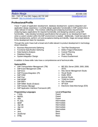 Robin Hesje 403-689-1240
204 – 1323 15th
Ave SW, Calgary AB T3C 0X8 rhesje@gmail.com
LinkedIn: http://ca.linkedin.com/in/robhesje
Professional Profile
I have 11 years of application development, database development, systems integration and
application design experience. I currently design application functionality in SAP systems for a
major railroad in Canada. This involves collecting and analyzing business requirements,
analyzing legacy applications for required functionality and designing solutions using SAP
functionality. I also develop functional specifications that are given to our development team
when a custom solution within the SAP environment is needed. Additionally, I build test plans for
these developments, perform unit and acceptance testing and identify, triage and assign defects
to the development team for resolution.
Through this work I have built a broad set of skills relevant to product development in technology
driven industries.
 Business Requirements Gathering
 Functional Specification Authoring
 Data Systems Analysis
 Database Design
 System Integration Design
 Test Plan Development
 Defect Triage & Resolution
 Cutover Planning
 User Training
 Product Sustainment
In addition to these skills I also have a comprehensive set of technical skills.
Systems/IDEs
 SAP Transportation Management (TM)
 SAP Event Management (EM)
 SAP ECC
 SAP Process Integration (PI)
 SAP CRM
 SAP Fiori
 SAP BOBF
 SAP BRF+
 SAP HANA Studio (Eclipse)
 SAP Solution Manager
 SAP Application Interface Framework (AIF)
 MS SQL Server (2000, 2005, 2008,
2010)
 SQL Server Management Studio
 Visual Studio
 IntelliJ IDEA
 Android Studio
 TOAD for Oracle
 SQL Developer
 HP ALM
 Electronic Data Interchange (EDI)
Programming Languages Level of Expertise
 T-SQL Expert
 MySQL Expert
 VBA Expert
 PL SQL Intermediate
 ABAP Intermediate
 .Net VB Intermediate
 .Net C# Intermediate
 XML Intermediate
 Java Basic
 JavaScript Basic
 HTML Basic
 