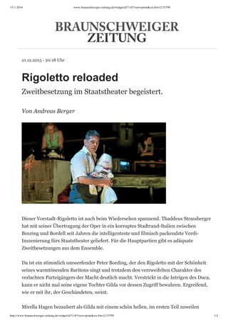 15-1-2016 www.braunschweiger-zeitung.de/widget/id7118?view=print&ctxArt=2133799
http://www.braunschweiger-zeitung.de/widget/id7118?view=print&ctxArt=2133799 1/2
21.12.2015 - 20:18 Uhr
Rigoletto reloaded
Zweitbesetzung im Staatstheater begeistert.
Von Andreas Berger
Dieser Vorstadt-Rigoletto ist auch beim Wiedersehen spannend. Thaddeus Strassberger
hat mit seiner Übertragung der Oper in ein korruptes Stadtrand-Italien zwischen
Boxring und Bordell seit Jahren die intelligenteste und filmisch packendste Verdi-
Inszenierung fürs Staatstheater geliefert. Für die Hauptpartien gibt es adäquate
Zweitbesetzungen aus dem Ensemble.
Da ist ein stimmlich umwerfender Peter Bording, der den Rigoletto mit der Schönheit
seines warmtönenden Baritons singt und trotzdem den verzweifelten Charakter des
verlachten Parteigängers der Macht deutlich macht. Verstrickt in die Intrigen des Duca,
kann er nicht mal seine eigene Tochter Gilda vor dessen Zugriff bewahren. Ergreifend,
wie er mit ihr, der Geschändeten, weint.
Mirella Hagen bezaubert als Gilda mit einem schön hellen, im ersten Teil zuweilen
 
