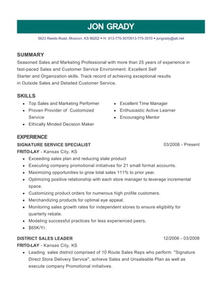 SUMMARY 
SKILLS 
EXPERIENCE 
JON GRADY 
5623 Reeds Road, Mission, KS 66202 • H: 913-775-3570913-775-3570 • jongrady@att.net 
Seasoned Sales and Marketing Professional with more than 25 years of experience in 
fast­paced 
Sales and Customer Service Environment. Excellent Self 
Starter and Organization skills. Track record of achieving exceptional results 
in Outside Sales and Detailed Customer Service. 
Top Sales and Marketing Performer 
Proven Provider of Customized 
Service 
Ethically Minded Decision Maker 
Excellent Time Manager 
Enthusiastic Active Learner 
Encouraging Mentor 
SIGNATURE SERVICE SPECIALIST 03/2008 - Present 
FRITO-LAY - Kansas City, KS 
Exceeding sales plan and reducing stale product 
Executing company promotional initiatives for 21 small format accounts. 
Maximizing opportunities to grow total sales 111% to prior year. 
Optimizing positive relationship with each store manager to leverage incremental 
space. 
Customizing product orders for numerous high profile customers. 
Merchandizing products for optimal eye appeal. 
Monitoring sales growth rates for independent stores to ensure eligibility for 
quarterly rebate. 
Modeling successful practices for less experienced peers. 
$65K/Yr. 
DISTRICT SALES LEADER 12/2006 - 03/2008 
FRITO-LAY - Kansas City, KS 
Leading sales district comprised of 10 Route Sales Reps who perform "Signature 
Direct Store Delivery Service", achieve Sales and Unsaleable Plan as well as 
execute company Promotional initiatives. 
 