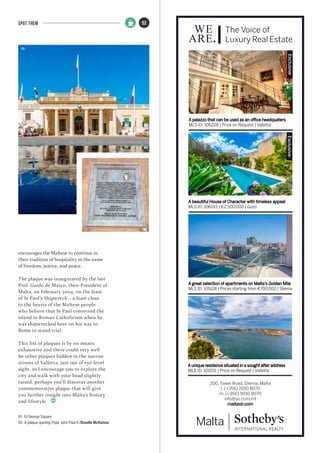 A palazzo that can be used as an office headquaters
MLS ID: 106228 | Price on Request | Valletta
200, Tower Road, Sliema, Malta
t. (+356) 2010 8070
m. (+356) 9910 8070
info@sir.com.mt
maltasir.com
The Voice of
Luxury Real Estate
A beautiful House of Character with timeless appeal
MLS ID: 106193 | €2,500,000 | Gozo
A great selection of apartments on Malta’s Golden Mile
MLS ID: 105124 | Prices starting from €700,000 | Sliema
A unique residence situated in a sought after address
MLS ID: 101031 | Price on Request | Valletta
ExclusiveExclusive
53SPOT THEM
encourages the Maltese to continue in
their tradition of hospitality in the name
of freedom, justice, and peace.
The plaque was inaugurated by the late
Prof. Guido de Marco, then-President of
Malta, on February 2004, on the feast
of St Paul’s Shipwreck – a feast close
to the hearts of the Maltese people
who believe that St Paul converted the
island to Roman Catholicism when he
was shipwrecked here on his way to
Rome to stand trial.
This list of plaques is by no means
exhaustive and there could very well
be other plaques hidden in the narrow
streets of Valletta, just out of eye-level
sight, so I encourage you to explore the
city and walk with your head slightly
raised, perhaps you’ll discover another
commemorative plaque that will give
you further insight into Malta’s history
and lifestyle.
01. St George Square
02. A plaque quoting Pope John Paul II /Giselle McKenna
01
02
 