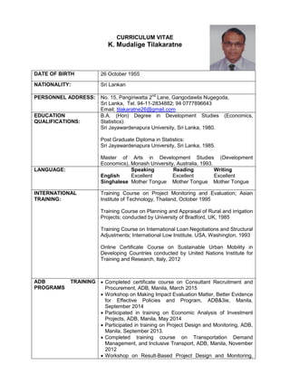 CURRICULUM VITAE
K. Mudalige Tilakaratne
DATE OF BIRTH 26 October 1955
NATIONALITY: Sri Lankan
PERSONNEL ADDRESS: No. 15, Pangiriwatta 2nd
Lane, Gangodawila Nugegoda,
Sri Lanka, Tel. 94-11-2834882; 94 0777896643
Email; tilakaratne26@gmail.com
EDUCATION
QUALIFICATIONS:
B.A. (Hon) Degree in Development Studies (Economics,
Statistics):
Sri Jayawardenapura University, Sri Lanka, 1980.
Post Graduate Diploma in Statistics:
Sri Jayawardenapura University, Sri Lanka, 1985.
Master of Arts in Development Studies (Development
Economics), Monash University, Australia, 1993.
LANGUAGE: Speaking Reading Writing
English Excellent Excellent Excellent
Singhalese Mother Tongue Mother Tongue Mother Tongue
INTERNATIONAL
TRAINING:
Training Course on Project Monitoring and Evaluation; Asian
Institute of Technology, Thailand, October 1995
Training Course on Planning and Appraisal of Rural and irrigation
Projects; conducted by University of Bradford, UK, 1985
Training Course on International Loan Negotiations and Structural
Adjustments; International Low Institute, USA, Washington, 1993
Online Certificate Course on Sustainable Urban Mobility in
Developing Countries conducted by United Nations Institute for
Training and Research, Italy, 2012
ADB TRAINING
PROGRAMS
 Completed certificate course on Consultant Recruitment and
Procurement, ADB, Manila, March 2015
 Workshop on Making Impact Evaluation Matter, Better Evidence
for Effective Policies and Program, ADB&3ie, Manila,
September 2014
 Participated in training on Economic Analysis of Investment
Projects, ADB, Manila, May 2014
 Participated in training on Project Design and Monitoring, ADB,
Manila, September 2013.
 Completed training course on Transportation Demand
Management, and Inclusive Transport, ADB, Manila, November
2012
 Workshop on Result-Based Project Design and Monitoring,
 