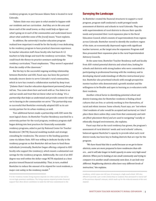BOETTCHER	TEACHER	RESIDENCY’S	RURAL	EXPANSION	 3
residency program, in part because Adams State is located in rural
Colorado.
“Adams State was very open to what needed to happen with
our residents and our curriculum. And they are in the area and
know each of the small towns, so they could help us figure out
what’s going on in each of the communities and understand more
about what underlies some of the [rural] issues,” Faust explains.
In addition, the university’s teacher education program
realized how important it would be for the faculty it was dedicating
to the residency program to have practical classroom experience.
So teacher education staff chose faculty who had been K-12
teachers to help design and teach the residency curriculum. “They
could teach the theory-to-practice seminars underlying the
residency curriculum,” Faust emphasizes. “They weren’t separated
from the reality of the classroom.”
But the key to the successful ongoing working relationship
between Boettcher and ASU, Faust says, has been the partners’
mutually sincere desire to serve Colorado’s rural communities,
which in turn has created a collaboration marked by deep trust.
“[Adams State’s teacher education department personnel] always
tell me, ‘You come down here and work with us. You listen to us
and our needs and trust that we know what we’re doing.’ It’s a
partnership that helps us understand and provide context for what
we’re hearing in the communities we serve.” The partnership was
so successful that Boettcher eventually adopted ASU as its uni-
versity partner for its urban residency as well.
Two additional factors made a partnership with ASU seem the
most logical choice. As Boettcher Teacher Residency searched for a
university partner for the rural program, residency program staff
began delving into best practices for financially sustainable
residency programs, aided in part by National Center for Teacher
Residencies’ (NCTR) financial modeling module and strategic
consulting for residencies. The answer to the funding question
came via Adams State. ASU was willing to dedicate faculty to the
residency program so that Boettcher did not have to fund those
individuals (eventually, Boettcher began offering a stipend to ASU
faculty who support the residency), which meant a substantial cost
savings for the residency program. Additionally, the cost of an ASU
degree was well within the dollar range NCTR stipulated as a best
practice toward financial sustainability. That, in turn, enabled
Boettcher to reduce the amount of its stipend for rural residents, a
major cost outlay in the residency model.	
1
	
1	In	the	residency	model,	living-expense	stipends	are	often	used	as	one	tool	to	
recruit	high-potential	candidates.	The	living-expense	stipend	provides	financial	
support	that	often	allows	candidates	to	make	the	full-time	commitment	to	the	
Surveying the Landscape
As Boettcher created the financial structures to support a rural
program, program staff conducted a multi-pronged needs
assessment of districts and schools in rural Colorado. They met
with superintendents of rural districts to discuss their specific
needs and presented their rural expansion plan to the Rural
Education Council, which consists of superintendents from regions
across Colorado. Boettcher moved to identify the southern region
of the state, an economically depressed region with significant
teacher turnover, as the target area for expansion. Program staff
then presented their expansion plan to the rural Superintendent
Advisory Councils.
At the same time, Boettcher Teacher Residency staff and faculty
from ASU visited potential districts and school sites, looking for
schools and districts with strong leaders who were committed to
participating in professional learning with the residency and to
developing shared understandings of effective instructional prac-
tice. Boettcher also prioritized schools with enough prospective
mentor teachers who demonstrated a growth mindset and the
willingness to be flexible and open to learning as co-educators with
their residents.
Another critical factor in identifying potential school and
district training sites for Boettcher residents is finding school
cultures that are free, or actively working to free themselves, of
racial and ethnic tension. Some schools, Faust says, are “not where
I feel residents of color would be accepted and nurtured, so I don’t
place them there unless they come from that community and initi-
ate [their placement there] and are used to navigating” racially or
ethnically charged environments, she explains.
Faust says that as the rural residency has grown, the program’s
assessment of rural districts’ needs and rural schools’ cultures,
balanced against Boettcher’s capacity to provide what each rural
district needs, has been key to finding districts that are ripe for the
program.
“We have found that this is useful because as we get to know
districts, some are more prepared to have residencies than oth-
ers…and it will take longer to build capacity in some very high-need
districts. When you’re looking at one small community and trying to
compare it to another small community next door, it can look very
different. Neighboring districts often have very different levels of
instruction,” she explains.
residency,	which	spans	one	full	year	of	training	in	a	high-need	school.	ASU	also	
offered	to	provide	a	per-credit	scholarship	to	residents	that	amounted	to	nearly	half	
of	the	previous	stipend’s	amount,	which	made	up	for	the	reduced	amount	of	the	new	
stipend.	
 
