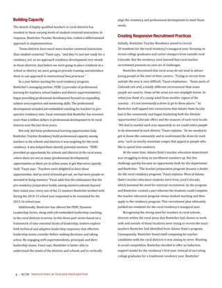 4 NCTR:		INNOVATIONS	IN	TEACHER	PREPARATION	
Building Capacity
The dearth of highly qualified teachers in rural districts has
resulted in these varying levels of student-centered instruction. In
response, Boettcher Teacher Residency has crafted a differentiated
approach to implementation.
“Some districts have much more teacher-centered instruction
than student-centered,” Faust says, “and they’re just not ready for a
residency yet, so we approach residency development very slowly
in those districts. And before we were going to place residents in a
school or district, we were going to provide training and introduce
them to our approach to instructional best practices.”
So a year before starting the rural residency program,
Boettcher’s managing partner, PEBC (a provider of professional
learning for teachers, school leaders and district superintendents)
began providing professional development focused on expanding
subject-area expertise and mentoring skills. The professional
development included job-embedded coaching for teachers in pro-
spective residency sites. Faust estimates that Boettcher has invested
more than a million dollars in professional development in its rural
districts over the last three years.
Not only did these professional learning opportunities help
Boettcher Teacher Residency build professional capacity among
teachers in the schools and districts it was targeting for the rural
residency, it also helped them identify potential mentors. “PEBC
provided an opportunity for schools and districts in the rural areas,
where there are not as many [professional development]
opportunities as there are in urban areas, to get that extra capacity
built,” Faust says. “Teachers were delighted to have those
opportunities. And as word of mouth got out, we had more people in-
terested in being mentors.” Faust adds that the enthusiasm that the
pre-residency preparation builds among mentors extends beyond
their initial year; every one of the 21 mentors Boettcher worked with
during the 2014-15 school year requested to be reinstated for the
2015-16 school year.
Additionally, Boettcher has offered the PEBC Dynamic
Leadership Series, along with job-embedded leadership coaching,
in the rural districts it serves. In this three-part series based on a
framework of nine essential facets of leadership, leaders explore
both technical and adaptive leadership responses that effective
leadership teams consider before making decisions and taking
action. By engaging with superintendents, principals and their
leadership teams, Faust says, Boettcher is better able to
understand the needs of the districts and schools and to vertically
align the residency and professional development to meet those
needs.
	
Creating Responsive Recruitment Practices
Initially, Boettcher Teacher Residency aimed to recruit
20 residents for the rural residency’s inaugural year, focusing on
recent college graduates and career changers from outside rural
Colorado. But the residency soon learned that rural teacher
recruitment presents its own set of challenges.
Boettcher discovered that rural areas do not tend to attract
young people at the start of their careers. “Trying to recruit from
outside the area is very difficult,” Faust emphasizes. “Some parts of
Colorado are arid, a totally different environment than some
people are used to. Some of the areas are one-stoplight towns. So
when you think of a young adult from another region of the
country…it’s not necessarily a draw to go to these places.” So
Boettcher staff tapped into connections that Adams State faculty
had in the community and began marketing both the lifestyle
opportunities Colorado offers and the nuances of each rural locale.
“We had to market each area separately so we could entice people
to be interested in each district,” Faust explains. “So we needed to
get to know the community and to understand the draw for each
area,” such as nearby mountain ranges that appeal to people who
like to spend time outdoors.
At the same time, Adams State’s teacher education department
was struggling to keep its enrollment numbers up. But this
challenge quickly became an opportunity both for the department
and Boettcher. “The teacher preparation program became a feeder
for the rural residency program,” Faust explains. Most of Adams
State’s teacher education students were from rural Colorado,
which lessened the need for external recruitment. So the program
and Boettcher created a pact wherein the students could complete
the teacher education program minus student teaching and then
apply to the residency program. This recruitment plan ultimately
yielded ten residents for the rural residency’s inaugural year.
Recognizing the strong need for teachers in rural schools,
districts within the rural areas that Boettcher had chosen to work
with and outside of those locations were trying to recruit the exact
teachers Boettcher had identified from Adams State’s program.
Consequently, Boettcher found itself competing for teacher
candidates with the rural districts it was aiming to serve. Wanting
to avoid competition, Boettcher decided to offer an induction
support model for the residency’s first year. Instead of recruiting
college graduates for a traditional residency year, Boettcher
 