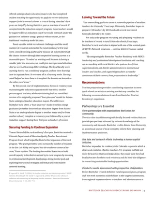 BOETTCHER	TEACHER	RESIDENCY’S	RURAL	EXPANSION	 5
offered undergraduate education majors who had completed
student teaching the opportunity to apply to receive induction
support (which research shows is critical during a teacher’s first
years on the job2
) during their first year as teachers of record. If
accepted into the induction support program, these teachers would
be supported by an induction coach but would not teach under the
guidance of a mentor using a gradual-release model, as the
traditional residency model dictates.
Faust says the initial recruitment challenges and the small
number of residents selected in the rural residency’s first year
were a mixed blessing, particularly because all stakeholders had
the chance to move through their respective learning curves at a
reasonable pace. “It ended up working well because in having a
smaller pilot in a new area, we could give more personal attention.
And we were all learning different things. The local faculty were
learning how to run a residency program, and we were learning
how to support them. So we were all in a learning mode. Starting
small helped us learn how to transplant the lessons we learned to
the other rural areas.”
By the second year of implementation, the rural residency was
maintaining the induction support model but with a smaller
percentage of teachers, while transitioning back to a modified
version of its originally proposed “four-plus-one” model for Adams
State undergrad teacher education majors. The difference:
Boettcher now offers a “four-plus-two” model wherein college
graduates (whether those with an education degree from Adams
State or an undergraduate degree in another major and/or from
another school) complete a residency year, followed by a year of
induction support during their first year as teachers of record.
Securing Funding to Continue Expansion
Toward the end of the rural residency’s first year, Boettcher received a
Colorado Department of Education Quality Teacher Recruitment
Program Grant, which helped facilitate further expansion of the rural
program. “The grant permitted us to increase the number of residents
in the San Luis Valley and expand into the southwest corner of the
state,” Faust explains. The funding also enabled Boettcher to build
overall capacity in the districts served by its rural program by investing
in professional development, developing a strong mentor pool and
exploring instructional strategies and best practices in student-
centered learning.
2 Ingersoll	R.,	Smith	T.	(2004).	Do	teacher	induction	and	mentoring	matter?	NASSP	
Bulletin,	88	(638),	28–40.	Smith	T.,	Ingersoll	R.	(2004).	What	are	the	effects	of	
induction	and	mentoring	on	beginning	teacher	turnover?	American	Educational	
Research	Journal,	41	(3),	681–714.	
	
Looking Toward the Future
“Our overarching goal is to create a statewide pipeline of excellent
teachers for Colorado,” Faust says. Ultimately, Boettcher hopes to
prepare 150 teachers by 2018 and add several more rural
Colorado districts to its roster.
Not only is the program recruiting and preparing residents to
be teachers of record in rural Colorado schools, Faust says;
Boettcher’s rural work also is aligned with one of the seminal goals
of NCTR’s Network programs — serving districts’ human capital
needs.
“By integrating the Boettcher Teacher Residency with PEBC’s
leadership and professional development institutes and coaching,
we are working with rural districts at a systems level, from
superintendents and district administrators to instructional
leaders and coaches, and supporting teachers across the
continuum of their careers, from preparation to leadership.”
Recommendations
Teacher preparation providers considering expansion to serve
rural schools or within an existing market may consider the
following recommendations drawn from Boettcher Teacher
Residency’s experience.
Partnerships are Essential
Form partnerships with organizations that know the
community.
There is value in collaborating with locally focused entities that can
provide perspectives informed by intimate knowledge of the
community and its needs. Boettcher credits Adams State University
as a continual source of local context to inform their planning and
implementation processes.
	
Use data and outreach efforts to develop a human capital
initiative.
Boettcher expanded its residency into Colorado regions in which a
clear need exists for effective teachers. Yet program staff did not
move forward on that knowledge alone; they made sure they had
local advocates for their rural residency and did their due diligence
in researching sustainable funding opportunities.
	
Conduct a needs assessment with prospective stakeholders.
Before Boettcher created definitive rural expansion plans, program
staff met with numerous stakeholders in the targeted community,
from regional superintendents to teachers and administrators at
 