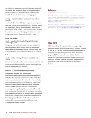 6 NCTR:		INNOVATIONS	IN	TEACHER	PREPARATION	
the school level, to learn more about the challenges rural schools
and districts face. This process helped the program draft well-
informed solutions and identify the schools and districts that
would be the best sites for the rural residency program.
Develop a financial model and sustainability plan with all
partners.
A sustainable financial model is key to any residency program’s
success, so program partners should develop a multi-year scaling
and sustainability plan that reflects the specific needs the rural
residency will satisfy. Creating a clear value proposition, clarifying
the major cost centers, and identifying potential areas for cost
savings and economies of scale are essential first steps.
	
Know the Market
Create a recruitment strategy that highlights the target
community’s assets.
Recognizing that recruiting to rural towns requires a specific,
tailored message to appeal to young adults just starting their
careers, Boettcher program staff drew on Colorado’s scenic and
outdoor attractions as a recruitment tool for the rural residency
program.
	
Practice mindful matching of residents to districts and
schools.
Boettcher intentionally matches residents with school districts and
schools so that residents do not face tensions that contradict the
program’s beliefs about race and equity.
	
Practice a Continuous Learning Mindset
Acknowledge gaps and seek to understand.
Boettcher Teacher Residency credits the unassuming approach
with which they explored a rural expansion as key to both their
successful collaboration with their university partner and to the
success of the expansion into rural Colorado. For example, after
conducting a needs assessment with prospective schools and
districts, they first presented their draft solutions to their
university partner to get locally informed feedback. Faust and
other program staff also began with the assumption that residency
programs are not one-size-fits-all; they were careful to not simply
replicate their urban residency’s programming in rural districts.
Instead, program staff worked closely with rural partners to
understand how to contextualize the model in ways that
acknowledge local needs and assets.
References
About NCTR
NCTR is a not-for-profit organization that serves a growing
national network of high-performing residency programs. Founded
in 2007, NCTR is the only organization in the country dedicated to
developing, launching and supporting the impact of residency
programs. NCTR partners with school districts, charter
management organizations, institutions of higher education, not-
for-profits, and states to develop and support teacher residency
programs as quality pipelines of effective and diverse new
teachers.
Faust,	B.	(2015).	Personal	communication.	
	
Kena,	G.,	Musu-Gillette,	L.,	Robinson,	J.,	Wang,	X.,	Rathbun,	A.,	Zhang,	J.,	Wilkinson-
Flicker,	S.,	Barmer,	A.,	and	Dunlop	Velez,	E.	(2015).	The	Condition	of	Education	2015	
(NCES	2015-144).	U.S.	Department	of	Education,	National	Center	for	Education	
Statistics.	Washington,	DC.	Retrieved	June	17,	2015,	from	
http://nces.ed.gov/pubsearch.	
	
McClure,	C.	and	Reeves,	C.	(2004).	Rural	recruitment	and	retention:	Review	of	the	
research	and	practice	literature.	Charleston,	WV:	Appalachia	Education	Laboratory.	
Retrieved	June	17,	2015,	from	http://files.eric.ed.gov/fulltext/ED484967.pdf.		
 