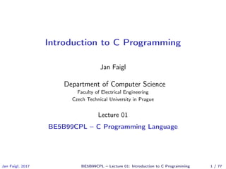 Introduction to C Programming
Jan Faigl
Department of Computer Science
Faculty of Electrical Engineering
Czech Technical University in Prague
Lecture 01
BE5B99CPL – C Programming Language
Jan Faigl, 2017 BE5B99CPL – Lecture 01: Introduction to C Programming 1 / 77
 