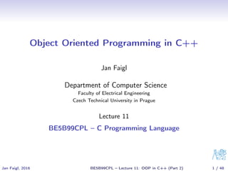 Object Oriented Programming in C++
Jan Faigl
Department of Computer Science
Faculty of Electrical Engineering
Czech Technical University in Prague
Lecture 11
BE5B99CPL – C Programming Language
Jan Faigl, 2016 BE5B99CPL – Lecture 11: OOP in C++ (Part 2) 1 / 48
 