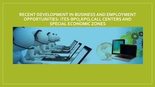 RECENT DEVELOPMENT IN BUSINESS AND EMPLOYMENT
OPPORTUNITIES: ITES-BPO,KPO,CALL CENTERS AND
SPECIAL ECONOMIC ZONES
 