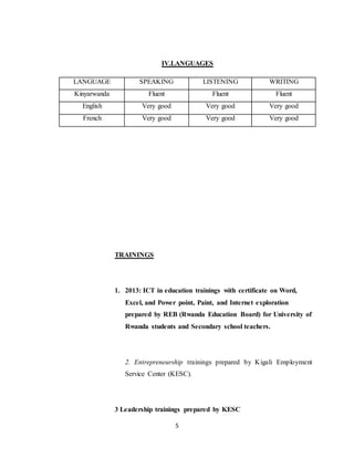 5
IV.LANGUAGES
LANGUAGE SPEAKING LISTENING WRITING
Kinyarwanda Fluent Fluent Fluent
English Very good Very good Very good
French Very good Very good Very good
TRAININGS
1. 2013: ICT in education trainings with certificate on Word,
Excel, and Power point, Paint, and Internet exploration
prepared by REB (Rwanda Education Board) for University of
Rwanda students and Secondary school teachers.
2. Entrepreneurship trainings prepared by Kigali Employment
Service Center (KESC).
3 Leadership trainings prepared by KESC
 