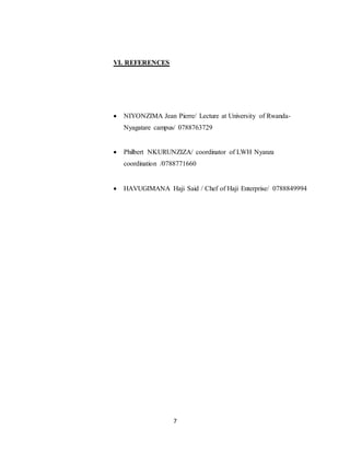7
VI. REFERENCES
 NIYONZIMA Jean Pierre/ Lecture at University of Rwanda-
Nyagatare campus/ 0788763729
 Philbert NKURUNZIZA/ coordinator of LWH Nyanza
coordination /0788771660
 HAVUGIMANA Haji Said / Chef of Haji Enterprise/ 0788849994
 