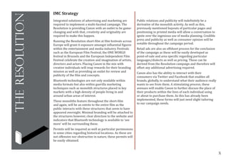 X
theresolution
IMC Strategy
Integrated solutions of advertising and marketing are
required to implement a multi-faceted campaign. The
Resolution is providing Canon with an outlet to be game-
changing and with that, creativity and originality are
required to make this happen.
Running the Resolution short-film at film festivals across
Europe will grant it exposure amongst influential figures
within the entertainment and media industry. Festivals
such as the European Film Festival, the ONE WORLD
festival in Brussels and the European Independent Film
Festival celebrate the creation and imagination of artists,
directors and actors. Placing Canon in the mix with
creative individuals will reap rewards for their branding
mission as well as providing an outlet for review and
publicity of the film and concepts.
Bluetooth technologies are not only available within
media formats but also within guerilla marketing
techniques such as monolith structures placed in key
markets with a high density of people living in and
around urban areas of interest.
These monoliths feature throughout the short-film
and again, will be an entrée to the entire film as the
public interacts with these structures that seem to have
appeared overnight. Minimal branding will be attached to
the structures however, clear direction to the website and
indicators that Bluetooth technology is available to ‘see
more’ will be surrounding these.
Permits will be required as well as particular permissions
in some cities regarding historical locations. As these are
not offensive nor obstructive in nature, these permits will
be easily obtained.
Public relations and publicity will indefinitely be a
derivative of the monolith activity. As well as this,
previously mentioned buyouts of particular pages and
positioning in printed media will allow a conversation to
ignite over the ingenious use of media planning. Credible
press and publicity as well as consumer opinion will be
notable throughout the campaign period.
Retail ads are also an offshoot process for the conclusion
of the campaign as these will be easily developed as
point-of-sale and area specific regarding particular
languages/dialects as well as pricing. These can be
derived from the Resolution campaign and therefore will
offset any additional advertising required.
Canon also has the ability to interact with their
consumers via Twitter and Facebook that enables all
brands, globally, to understand what their audience really
wants to see from them. A stimulating process, these
avenues will enable Canon to further discuss the place of
their products within the lives of each individual using
or about to purchase them. As this has already been
implemented, these forms will just need slight tailoring
to our campaign needs.
 