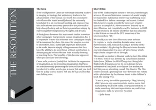XII
theresolution
The Idea
If we could position Canon as not simply industry leaders
in imaging technology, but as industry leaders in the
advancement of the human race itself, the connotative
rub off onto the brand would (should) be extremely
beneficial. It is an enormously uniting and empowering
idea to be shown that every person has the potential to
help change history and aid future generations simply by
expressing their imaginations, thoughts and dreams.
At first glance however this may sound similar to various
other campaigns that promote human imagination, but it
is important to note that whereas most campaigns simply
tell a consumer they have the power to imagine, we aim
to show them. It is a subtle yet important distinction
to be made, because simply telling someone that they
have the ability to do something, without justification, is
always going to be less effective than actually showing
or teaching them. The benefits of this become apparent
when you consider the following;
Canon sells products (tools) that facilitate the expression
of imagination, so by promoting imagination itself you
are simultaneously promoting the demand for those tools
(products). In other words, give a man a fish and you feed
him for a day, teach a man to fish and he’ll go and buy his
own fishing rods.
Short Film:
Due to the fairly complex nature of the idea, translating it
across a 30-second television commercial would simply
be impossible. Substantial intellectual scaffolding must
be climbed first before a message can be sent. A short
film, however, would provide the necessary creative
space to accomplish it. Advertisements dressed up as
short films are not completely new. For instance, in 2005
Nissan created a 20 minute short film that was attached
to the British version of the DVD boxed-set of the
television show “24.”	
We would place the short film on its own website
(ie: register a single-standing domain name, www.
theresolution.com, instead of placing it directly on the
Canon website). By placing the film on its own domain
you help disassociate it a piece of ‘advertising,’ which
helps create a degree of cut through.
This would be similar to Absolut vodka’s short film titled
“I’m Here,” which was directed by famed indie director
Spike Jonze (Where the Wild Things Are, Being John
Malkovich). It was placed on its own domain (www.
imheremovie.com) with a site layout that makes you
feel like you are attending a small film theatre. The film
centres around a growing love story between two robots
with a plot driven by the themes found in the children’s
book The Giving Tree.
“It was a pretty incredible opportunity. They (Absolut)
didn’t give me any requirements to make a movie that
had anything to do with vodka. They just wanted me to
make something that was important to me, and let my
imagination take me wherever I wanted
- Spike Jonze
 