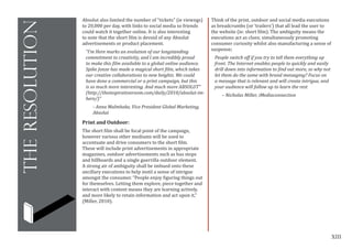 XIII
theresolution
Absolut also limited the number of “tickets” (ie viewngs)
to 20,000 per day, with links to social media so friends
could watch it together online. It is also interesting
to note that the short film is devoid of any Absolut
advertisements or product placement.
“I’m Here marks an evolution of our longstanding
commitment to creativity, and I am incredibly proud
to make this film available to a global online audience.
Spike Jonze has made a magical short film, which takes
our creative collaborations to new heights. We could
have done a commercial or a print campaign, but this
is so much more interesting. And much more ABSOLUT”
(http://theinspirationroom.com/daily/2010/absolut-im-
here/)”
- Anna Malmhake, Vice President Global Marketing,
Absolut
Print and Outdoor:
The short film shall be focal point of the campaign,
however various other mediums will be used to
accentuate and drive consumers to the short film.
These will include print advertisements in appropriate
magazines, outdoor advertisements such as bus stops
and billboards and a single guerrilla outdoor element.
A strong air of ambiguity shall be imbued onto these
ancillary executions to help instil a sense of intrigue
amongst the consumer. “People enjoy figuring things out
for themselves. Letting them explore, piece together and
interact with content means they are learning actively,
and more likely to retain information and act upon it,”
(Miller, 2010).
Think of the print, outdoor and social media executions
as breadcrumbs (or ‘trailers’) that all lead the user to
the website (ie: short film). The ambiguity means the
executions act as clues; simultaneously promoting
consumer curiosity whilst also manufacturing a sense of
suspense;
People switch off if you try to tell them everything up
front. The Internet enables people to quickly and easily
drill down into information to find out more, so why not
let them do the same with brand messaging? Focus on
a message that is relevant and will create intrigue, and
your audience will follow up to learn the rest
– Nicholas Miller, iMediaconnection
 