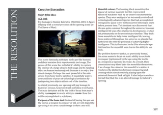 XIV
theresolution
Creative Execution
Short Film Idea
ACT ONE
Pay homage to Stanley Kubrick’s 1968 film 2001: A Space
Odyssey with a reinterpretation of the opening scene (ie
The Dawn of Man)
Monolith colour: The looming black monoliths that
appear at various stages in the film represented
advanced machines built by an unseen extraterrestrial
species. They were vestiges of an extremely evolved and
technologically advanced species that had accomplished
intergalactic space travel millions (even billions) of years
before present time. This sentient race discovered that
life was quite common throughout the universe, however
intelligent life was often stunted in development, or died
out prematurely on the evolutionary timeline. They built
these monoliths to help foster intelligent life, leaving
them scattered throughout the universe on planets that
harboured life with the potential of achieving higher
intelligence. This is illustrated in the film where the ape
that touches the monolith soon learns the ability to use
tools.
The problem however is that, as previously hinted,
the scene seems to focus on man’s ability to use tools
to conquer (epitomised by the ape using the tool to
as a weapon) as opposed to create. As a result, these
connotations may bleed onto the monoliths themselves.
If we change the colour of the monolith’s to white, it
reinforces the distinction between conquering and
creating whilst simultaneously playing upon the
universal themes of dark vs light. It also helps re-enforce
the fact that that this is an altered homage to Kubrick’s
opening.
This scene famously portrayed early ape-like humans
and their tentative first steps towards tool usage, The
genius of this scene lies in Kubrick’s ability to capture
the essence of a large idea (ie: tool usage and its rippling
effect on human evolution) and illustrate it in only a few
simple images. Perhaps the most powerful is the mid-
air cut from bone-tool to satellite. It beautifully waters
down millions of years of technological evolution by
juxtaposing two objects either end of the timeline.
As stated previously, our opening will pay homage to
Kubrick’s version, however it will not follow it verbatim.
The main deviation will be the shift of focus from man’s
ability to conquer to man’s ability to create. How this
will be accomplished is as follows;
Purpose of the bone tool: Instead of having the ape use
the tool as a weapon to conquer or kill, we will depict the
ape using it to carve a crude image to their cave wall.
 