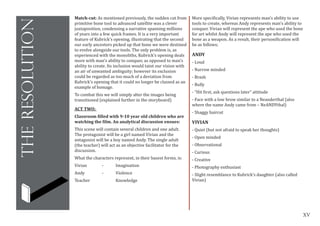 XV
theresolution
Match-cut: As mentioned previously, the sudden cut from
primitive bone tool to advanced satellite was a clever
juxtaposition, condensing a narrative spanning millions
of years into a few quick frames. It is a very important
feature of Kubrick’s opening, illustrating that the second
our early ancestors picked up that bone we were destined
to evolve alongside our tools. The only problem is, as
experienced with the monoliths, Kubrick’s opening deals
more with man’s ability to conquer, as opposed to man’s
ability to create. Its inclusion would taint our vision with
an air of unwanted ambiguity; however its exclusion
could be regarded as too much of a deviation from
Kubrick’s opening that it could no longer be classed as an
example of homage.
To combat this we will simply alter the images being
transitioned (explained further in the storyboard)
ACT TWO:
Classroom filled with 9-10 year old children who are
watching the film. An analytical discussion ensues:
This scene will contain several children and one adult.
The protagonist will be a girl named Vivian and the
antagonist will be a boy named Andy. The single adult
(the teacher) will act as an objective facilitator for the
discussion.
What the characters represent, in their basest forms, is:
Vivian		 -	 Imagination
Andy		 -	 Violence
Teacher		 Knowledge
More specifically, Vivian represents man’s ability to use
tools to create, whereas Andy represents man’s ability to
conquer. Vivian will represent the ape who used the bone
for art whilst Andy will represent the ape who used the
bone as a weapon. As a result, their personification will
be as follows;
ANDY
- Loud
- Narrow minded
- Brash
- Bully
- “Hit first, ask questions later” attitude
- Face with a low brow similar to a Neanderthal (also
where the name Andy came from – NeANDYthal)
- Shaggy haircut
VIVIAN
- Quiet (but not afraid to speak her thoughts)
- Open minded
- Observational
- Curious
- Creative
- Photography enthusiast
- Slight resemblance to Kubrick’s daughter (also called
Vivian)
 