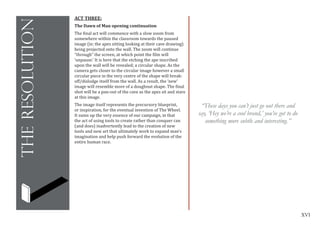 XVI
theresolution
ACT THREE:
The Dawn of Man opening continuation
The final act will commence with a slow zoom from
somewhere within the classroom towards the paused
image (ie; the apes sitting looking at their cave drawing)
being projected onto the wall. The zoom will continue
“through” the screen, at which point the film will
‘unpause.’ It is here that the etching the ape inscribed
upon the wall will be revealed; a circular shape. As the
camera gets closer to the circular image however a small
circular piece in the very centre of the shape will break-
off/dislodge itself from the wall. As a result, the ‘new’
image will resemble more of a doughnut shape. The final
shot will be a pan-out of the cave as the apes sit and stare
at this image.
The image itself represents the precursory blueprint,
or inspiration, for the eventual invention of The Wheel.
It sums up the very essence of our campaign, in that
the act of using tools to create rather than conquer can
(and does) inadvertently lead to the creation of new
tools and new art that ultimately work to expand man’s
imagination and help push forward the evolution of the
entire human race.
“These days you can’t just go out there and
say, ‘Hey we’re a cool brand,’ you’ve got to do
something more subtle and interesting.”
 