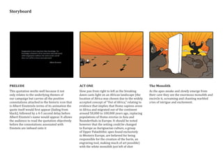 PRELUDE
This quotation works well because it not
only relates to the underlying themes of
our campaign but carries all the positive
connotations attached to the historic icon that
is Albert EinsteinIn terms of its animation the
quote itself would first appear (fading from
black), followed by a 4-5 second delay before
Albert Einstein’s name would appear. It allows
the audience to read the quotation objectively
before the connotations assosiated with
Einstein are imbued onto it
ACT ONE
Slow pan from right to left as the breaking
dawn casts light on an African landscape (the
location of Africa was chosen due to the widely
accepted concept of “Out of Africa,” relating to
evidence that implies that Homo sapiens arose
in Africa and migrated out of the continent
around 50,000 to 100,000 years ago, replacing
populations of Homo erectus in Asia and
Neanderthals in Europe. It should be noted
however that the setting could be changed
to Europe as Aurignacian culture, a group
of Upper Palaeltithic apes found exclusively
in Western Europe, are believed for being
responsible for the creation of the burin, an
engraving tool, making much of art possible)
with the white monolith just left of shot
The Monolith
As the apes awake and slowly emerge from
their cave they see the enormous monolith and
encircle it, screaming and chanting warbled
cries of intrigue and excitement.
Storyboard
 