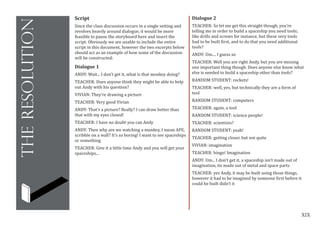 XIX
theresolution
Script
Since the class discussion occurs in a single setting and
revolves heavily around dialogue, it would be more
feasible to pause the storyboard here and insert the
script. Obviously we are unable to include the entire
script in this document, however the two excerpts below
should act as an example of how some of the discussion
will be constructed:
Dialogue 1
ANDY: Wait... I don’t get it, what is that monkey doing?
TEACHER: Does anyone think they might be able to help
out Andy with his question?
VIVIAN: They’re drawing a picture
TEACHER: Very good Vivian
ANDY: That’s a picture? Really? I can draw better than
that with my eyes closed!
TEACHER: I have no doubt you can Andy
ANDY: Then why are we watching a monkey, I mean APE,
scribble on a wall? It’s so boring! I want to see spaceships
or something
TEACHER: Give it a little time Andy and you will get your
spaceships...
Dialogue 2
TEACHER: So let me get this straight though, you’re
telling me in order to build a spaceship you need tools;
like drills and screws for instance, but these very tools
had to be built first, and to do that you need additional
tools?
ANDY: Um.... I guess so
TEACHER: Well you are right Andy, but you are missing
one important thing though. Does anyone else know what
else is needed to build a spaceship other than tools?
RANDOM STUDENT: rockets!
TEACHER: well, yes, but technically they are a form of
tool
RANDOM STUDENT: computers
TEACHER: again, a tool
RANDOM STUDENT: science people!
TEACHER: scientists?
RANDOM STUDENT: yeah!
TEACHER: getting closer, but not quite
VIVIAN: imagination
TEACHER: bingo! Imagination
ANDY: Um... I don’t get it, a spaceship isn’t made out of
imagination, its made out of metal and space parts
TEACHER: yes Andy, it may be built using those things,
however it had to be imagined by someone first before it
could be built didn’t it
 