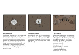 Circular Etching
Although we have referred to this as an etching,
it is not neccesarily exactly accurate. The
shape would have been achieved with circular
movements of the bone on the walls surface,
however the differences in density means the
bone would not neccesarily be ‘etching’ an
image ‘into’ the stone. Instead it is more of the
bone leaving a whitish residue on the walls
surface as the rough irruglarities in the stones
texture would sheer off tiny fragments of
powdered bone.
Doughtnut Etching
A small section of the wall will dislodge itself
(result of wear and tear), thus carrying with it
the bone residue from the central core of the
circle. The resulting shape should resemble a
doughnut or, as we are trying to imply, a wheel
(’The Wheel’).
Cave Zoom-Out
As the camera slowly zooms out from inside
the cave an excerpt of John Lennon’s Imagine
will play (starting off soft initially but building
with a gradual, though not too gradual,
crescendo). The excerpt in question will
contain the following specfic lyrics:
Imagine all the people
Sharing all the world
You may say that I’m a dreamer
But I’m not the only one
I hope someday you’ll join us
And the world will live as one
 