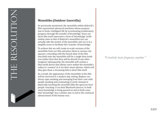 XXIV
theresolution
Monoliths (Outdoor Guerrilla)
As previously mentioned, the monoliths within Kubrick’s
film represented advanced machines whose purpose
was to foster intelligent life by accentuating evolutionary
progress through the transfer of knowledge. Since our
short film itself represents a form of ‘knowledge’ (with
similar aims to that of Kubrick’s monoliths) we can
actually take the motive of the monoliths and use it in a
tangible sense to facilitate this ‘transfer of knowledge.’
To achieve this we will create to-scale versions of the
monoliths from our film and place them in various city
squares, coinciding with the launch date of the film.
Inscribed onto the monoliths will be a single blue-tooth
icon (other than that they will be devoid of any other
insignia). Subsequently, the monolith will contain a
blue-tooth device that allows users within the monolith’s
radius to ‘connect’ to it via their smart phones, which will
then give them a streaming link to short film itself.
As a result, the appearance of the monoliths in the film
will be mirrored in a modern day setting. Replace our
dreary apes awaking and emerging from their cave with
people awaking and commuting to work. Instead of
physically touching the monolith (like the apes) we have
people ‘touching’ it via their Bluetooth devices. In both
cases knowledge is being passed on and in both cases
that ‘knowledge’ has a similar aim; to aid in the continual
advancement of the human race.
“Creativity beats frequency anytime.”
 