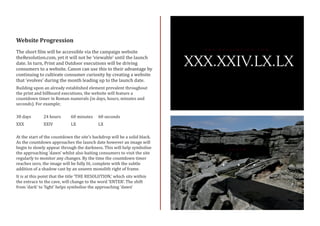 Website Progression
The short film will be accessible via the campaign website
theResolution.com, yet it will not be ‘viewable’ until the launch
date. In turn, Print and Outdoor executions will be driving
consumers to a website. Canon can use this to their advantage by
continuing to cultivate consumer curiosity by creating a website
that ‘evolves’ during the month leading up to the launch date.
Building upon an already established element prevalent throughout
the print and billboard executions, the website will feature a
countdown timer in Roman numerals (in days, hours, minutes and
seconds). For example;
30 days	 24 hours 	 60 minutes	 60 seconds
XXX		 XXIV		 LX		 LX		
At the start of the countdown the site’s backdrop will be a solid black.
As the countdown approaches the launch date however an image will
begin to slowly appear through the darkness. This will help symbolise
the approaching ‘dawn’ whilst also baiting consumers to visit the site
regularly to monitor any changes. By the time the countdown timer
reaches zero, the image will be fully lit, complete with the subtle
addition of a shadow cast by an unseen monolith right of frame.
It is at this point that the title ‘THE RESOLUTION,’ which sits within
the entrace to the cave, will change to the word ‘ENTER’. The shift
from ‘dark’ to ‘light’ helps symbolise the approaching ‘dawn’
 