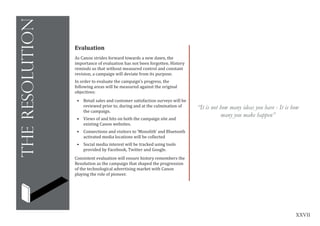 XXVII
theresolution
Evaluation
As Canon strides forward towards a new dawn, the
importance of evaluation has not been forgotten. History
reminds us that without measured control and constant
revision, a campaign will deviate from its purpose.
In order to evaluate the campaign’s progress, the
following areas will be measured against the original
objectives:
•	 Retail sales and customer satisfaction surveys will be
reviewed prior to, during and at the culmination of
the campaign.
•	 Views of and hits on both the campaign site and
existing Canon websites.
•	 Connections and visitors to ‘Monolith’ and Bluetooth
activated media locations will be collected
•	 Social media interest will be tracked using tools
provided by Facebook, Twitter and Google.
Consistent evaluation will ensure history remembers the
Resolution as the campaign that shaped the progression
of the technological advertising market with Canon
playing the role of pioneer.
“It is not how many ideas you have - It is how
many you make happen”
 