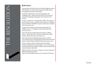 XXVIII
theresolution
References
Demographia. World Urban Areas (World Agglomeraons)
(7th Annual ed.). (2011). Retrieved from http://www.
demographia.com/db-worldua.pdf
European Commission. (n.d.). EU Languages and
Language Policy. Retrieved from http://ec.europa.eu/
education/languages/languages-of-europe/doc135_
en.htm
Cooper, P., Patterson, S. (September, 2009). The Impact of
the Economic Crisis – Towards a New Consumers Market
Research Model. ESOMAR: Congress, Montreux. Available
from www.warc.com
European Association of Communication Agencies.
(2006). Canon – It’s Playtime. EACA. Retrieved from
www.warc.com
New York American Marketing Association. (2008).
Canon – Shoot Like A Pro. Consumer Electronics, Effie
Awards. Retrieved from www.warc.com
New York American Marketing Association. (2011).
Canon EOS Cameras: Photography Beyond the Still. North
America, Effie Awards. Retrieved from www.warc.com
Dentsu London. (2011). IAA InterAd 2011 Global
Student Competition The Client Brief – Part 2. Document
presented to BommerangOne, Edith Cowan University, Mt
Lawley, Western Australia.
Miller, N. (2010). Six ways to change consumer behaviour.
iMedia UK. Retrieved from:
http://www.imediaconnection.com/content/27206.asp
 