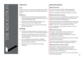 IV
theresolution
Brand Evaluation
What Canon has
Perceived as trusted, reliable and technologically
superior - as well as a pioneer and industry leader
Seen as a brand that motivates and inspires creativity.
What Canon does not have
Canon is not seen as an imaginative or progressive brand,
which somewhat goes against the vision of inspiring
consumers creativity and imagination.
Canon is not perceived as a friendly brand and lacks open
communication between brand and consumer. Canon’s
tagline - “you can” - is seen as passive, not active.
Lacks recognition for full range of products - focus on
cameras (DSLR’s).
What Canon can get
Through a campaign that excites and motivates
consumers, Canon can gain recognition as a
groundbreaking company that continues to set new
standards for the industry.
A strenghtening of the credibility and trust for the whole
range of Canon’s products.
Canon has the opportunity to be seen as a progressive
force from which creativity and imagination stems.
What Canon has to worry about
Being seen as a camera brand only. Canon’s other
technologies could potentially become obsolete
within their own competitive market without correct
communication and application.
Passivity in the communication, “you can”, may reflect on
Canon’s brand identity.
Objectives
Goal:
Reaffirm Canon’s commitment to helping people realise
the power of image in the past, the present and into the
future.
Objectives:
1.	 Position Canon as the pioneering industry leader
empowering people through creativity, passion and
innovation by August 2012.
2.	 Extend current Canon brand awareness to ALL
Canon products by end of August, 2012
3.	 Achieve an increase in Canon retail sales between
May and August 2012
Strategy
•	 Provide clear Media selections to enhance creative
executions and create an unconventional campaign
•	 Develop a short-film that all creative executions
are developed from; generating one main idea into
smaller segments.
•	 Use an integrated marketing plan to highlight
key focus points of creative executions to enable
interaction with consumers.
•	 Select key markets to implement the budget
effectively
 