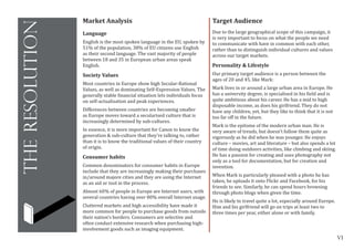 VI
theresolution
Target Audience
Due to the large geographical scope of this campaign, it
is very important to focus on what the people we need
to communicate with have in common with each other,
rather than to distinguish individual cultures and values
across our target markets.
Personality & Lifestyle
Our primary target audience is a person between the
ages of 20 and 45, like Mark:
Mark lives in or around a large urban area in Europe. He
has a university degree, is specialised in his field and is
quite ambitious about his career. He has a mid to high
disposable income, as does his girlfriend. They do not
have any children, yet, but they like to think that it is not
too far off in the future.
Mark is the epitome of the modern urban man. He is
very aware of trends, but doesn’t follow them quite as
vigorously as he did when he was younger. He enjoys
culture – movies, art and literature – but also spends a lot
of time doing outdoors activities, like climbing and skiing.
He has a passion for creating and uses photography not
only as a tool for documentation, but for creation and
invention.
When Mark is particularly pleased with a photo he has
taken, he uploads it onto Flickr and Facebook, for his
friends to see. Similarly, he can spend hours browsing
through photo blogs when given the time.
He is likely to travel quite a lot, especially around Europe.
Him and his girlfriend will go on trips at least two to
three times per year, either alone or with family.
Market Analysis
Language
English is the most spoken language in the EU, spoken by
51% of the population, 38% of EU citizens use English
as their second language. The vast majority of people
between 18 and 35 in European urban areas speak
English.
Society Values
Most countries in Europe show high Secular-Rational
Values, as well as dominating Self-Expression Values. The
generally stable financial situation lets individuals focus
on self-actualisation and peak experiences.
Differences between countries are becoming smaller
as Europe moves toward a secularised culture that is
increasingly determined by sub-cultures.
In essence, it is more important for Canon to know the
generation & sub-culture that they’re talking to, rather
than it is to know the traditional values of their country
of origin.
Consumer habits
Common denominators for consumer habits in Europe
include that they are increasingly making their purchases
in/around majore cities and they are using the Internet
as an aid or tool in the process.
Almost 60% of people in Europe are Internet users, with
several countries having over 80% overall Internet usage.
Cluttered markets and high accessibility have made it
more common for people to purchase goods from outside
their nation’s borders. Consumers are selective and
often conduct extensive research when purchasing high-
involvement goods such as imaging equipment.
 