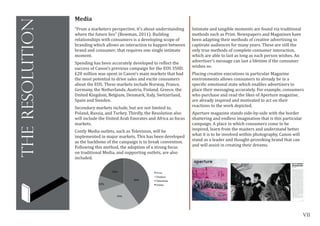 VII
theresolution
	
  
Media
“From a marketers perspective, it’s about understanding
where the future lies” (Bowman, 2011). Building
relationships with consumers is a developing scope of
branding which allows an interaction to happen between
brand and consumer; that requires one single intimate
moment.
Spending has been accurately developed to reflect the
success of Canon’s previous campaign for the EOS 350D.
£20 million was spent in Canon’s main markets that had
the most potential to drive sales and excite consumers
about the EOS. These markets include Norway, France,
Germany, the Netherlands, Austria, Finland, Greece, the
United Kingdom, Belgium, Denmark, Italy, Switzerland,
Spain and Sweden.
Secondary markets include, but are not limited to,
Poland, Russia, and Turkey. Thirdly, the Resolution also
will include the United Arab Emirates and Africa as focus
markets.
Costly Media outlets, such as Television, will be
implemented in major markets. This has been developed
as the backbone of the campaign is to break convention.
Following this method, the adoption of a strong focus
on traditional Media, and supporting outlets, are also
included.
Intimate and tangible moments are found via traditional
methods such as Print. Newspapers and Magazines have
been adapting their methods of creative advertising to
captivate audiences for many years. These are still the
only true methods of complete consumer interaction,
which are able to last as long as each person wishes. An
advertiser’s message can last a lifetime if the consumer
wishes so.
Placing creative executions in particular Magazine
environments allows consumers to already be in a
specific emotional state which enables advertisers to
place their messaging accurately. For example, consumers
who purchase and read the likes of Aperture magazine,
are already inspired and motivated to act on their
reactions to the work depicted.
Aperture magazine stands side-by-side with the border
shattering and endless imagination that is this particular
campaign. A place in which consumers come to be
inspired, learn from the masters and understand better
what it is to be involved within photography, Canon will
stand as a leader and thought-provoking brand that can
and will assist in creating their dreams.
	
  
 