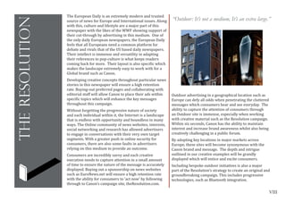 VIII
theresolution
The European Daily is an extremely modern and trusted
source of news for Europe and International issues. Along
with this, culture and lifestyle are a major part of this
newspaper with the likes of the WWF showing support of
their cut-through by advertising in this medium. One of
the only daily European newspapers, the European Daily
feels that all Europeans need a common platform for
debate and rivals that of the US based daily newspapers.
Their intellect is immense and versatility in adapting
their references to pop-culture is what keeps readers
coming back for more. Their layout is also specific which
makes the landscape extremely easy to work with for a
Global brand such as Canon.
Developing creative concepts throughout particular news
stories in this newspaper will ensure a high retention
rate. Buying-out preferred pages and collaborating with
editorial staff will allow Canon to place their ads within
specific topics which will enhance the key messages
throughout this campaign.
Without forgetting the progressive nature of society
and each individual within it, the Internet is a landscape
that is endless with opportunity and boundless in many
ways. The Online community of news websites, interests,
social networking and research has allowed advertisers
to engage in conversations with their very own target
segments. With a greater push in online security for
consumers, there are also some faults in advertisers
relying on this medium to provide an outcome.
Consumers are incredibly savvy and each creative
execution needs to capture attention in a small amount
of time to ensure the nature of the message is accurately
displayed. Buying out a sponsorship on news websites
such as EuroNews.net will ensure a high retention rate
with the ability for consumers to ‘act now’ by following
through to Canon’s campaign site, theResolution.com.
Outdoor advertising in a geographical location such as
Europe can defy all odds when penetrating the cluttered
messages which consumers hear and see everyday. The
ability to capture the attention of consumers through
an Outdoor site is immense, especially when working
with creative material such as the Resolution campaign.
Within six seconds, Canon has the ability to maintain
interest and increase brand awareness whilst also being
creatively challenging in a public forum.
By adopting key locations in major markets across
Europe, these sites will become synonymous with the
Canon brand and message. The depth and intrigue
outlined in our creative examples will be grandly
displayed which will entice and excite consumers.
Including bespoke outdoor initiatives is also a major
part of the Resolution’s strategy to create an original and
groundbreaking campaign. This includes progressive
technologies, such as Bluetooth integration.
“Outdoor: It’s not a medium, It’s an extra large.”
	
  
 