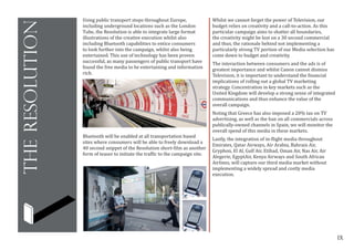 IX
theresolution
IX
Using public transport stops throughout Europe,
including underground locations such as the London
Tube, the Resolution is able to integrate large format
illustrations of the creative execution whilst also
including Bluetooth capabilities to entice consumers
to look further into the campaign, whilst also being
entertained. This use of technology has been proven
successful, as many passengers of public transport have
found the free media to be entertaining and information
rich.
Whilst we cannot forget the power of Television, our
budget relies on creativity and a call-to-action. As this
particular campaign aims to shatter all boundaries,
the creativity might be lost on a 30 second commercial
and thus, the rationale behind not implementing a
particularly strong TV portion of our Media selection has
come down to budget and creativity.
The interaction between consumers and the ads is of
greatest importance and whilst Canon cannot dismiss
Television, it is important to understand the financial
implications of rolling out a global TV marketing
strategy. Concentration in key markets such as the
United Kingdom will develop a strong sense of integrated
communications and thus enhance the value of the
overall campaign.
Noting that Greece has also imposed a 20% tax on TV
advertising, as well as the ban on all commercials across
publically-owned channels in Spain, we will monitor the
overall spend of this media in these markets.
Lastly, the integration of in-flight media throughout
Emirates, Qatar Airways, Air Arabia, Bahrain Air,
Gryphon, El Al, Gulf Air, Etihad, Oman Air, Nas Air, Air
Alegerie, EgyptAir, Kenya Airways and South African
Airlines, will capture our third media market without
implementing a widely spread and costly media
execution.
	
  
Bluetooth will be enabled at all transportation based
sites where consumers will be able to freely download a
40 second snippet of the Resolution short-film as another
form of teaser to initiate the traffic to the campaign site.
	
  
 