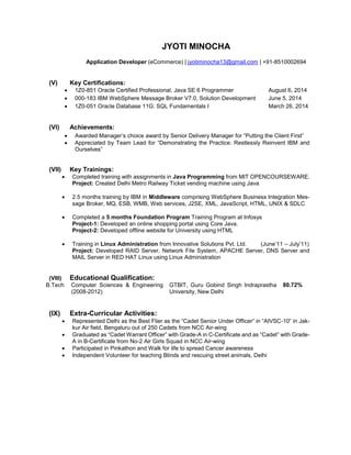 JYOTI MINOCHA 
Application Developer (eCommerce) | jyotiminocha13@gmail.com | +91-8510002694 
(V) Key Certifications: 
 1Z0-851 Oracle Certified Professional, Java SE 6 Programmer August 6, 2014 
 000-183 IBM WebSphere Message Broker V7.0, Solution Development June 5, 2014 
 1Z0-051 Oracle Database 11G: SQL Fundamentals I March 26, 2014 
(VI) Achievements: 
 Awarded Manager’s choice award by Senior Delivery Manager for “Putting the Client First” 
 Appreciated by Team Lead for “Demonstrating the Practice: Restlessly Reinvent IBM and 
Ourselves” 
(VII) Key Trainings: 
 Completed training with assignments in Java Programming from MIT OPENCOURSEWARE. 
Project: Created Delhi Metro Railway Ticket vending machine using Java 
 2.5 months training by IBM in Middleware comprising WebSphere Business Integration Mes-sage 
Broker, MQ, ESB, WMB, Web services, J2SE, XML, JavaScript, HTML, UNIX & SDLC 
 Completed a 5 months Foundation Program Training Program at Infosys 
Project-1: Developed an online shopping portal using Core Java. 
Project-2: Developed offline website for University using HTML 
 Training in Linux Administration from Innovative Solutions Pvt. Ltd. (June’11 – July’11) 
Project: Developed RAID Server, Network File System, APACHE Server, DNS Server and 
MAIL Server in RED HAT Linux using Linux Administration 
(VIII) Educational Qualification: 
B.Tech Computer Sciences & Engineering 
(2008-2012) 
GTBIT, Guru Gobind Singh Indraprastha 
University, New Delhi 
80.72% 
(IX) Extra-Curricular Activities: 
 Represented Delhi as the Best Flier as the “Cadet Senior Under Officer” in “AIVSC-10” in Jak-kur 
Air field, Bengaluru out of 250 Cadets from NCC Air-wing 
 Graduated as “Cadet Warrant Officer” with Grade-A in C-Certificate and as “Cadet” with Grade- 
A in B-Certificate from No-2 Air Girls Squad in NCC Air-wing 
 Participated in Pinkathon and Walk for life to spread Cancer awareness 
 Independent Volunteer for teaching Blinds and rescuing street animals, Delhi 
