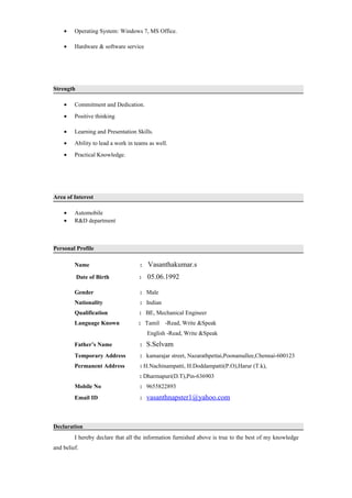 • Operating System: Windows 7, MS Office.
• Hardware & software service
Strength
• Commitment and Dedication.
• Positive thinking
• Learning and Presentation Skills.
• Ability to lead a work in teams as well.
• Practical Knowledge.
Area of Interest
• Automobile
• R&D department
Personal Profile
Name : Vasanthakumar.s
Date of Birth : 05.06.1992
Gender : Male
Nationality : Indian
Qualification : BE, Mechanical Engineer
Language Known : Tamil -Read, Write &Speak
English -Read, Write &Speak
Father’s Name : S.Selvam
Temporary Address : kamarajar street, Nazarathpettai,Poonamallee,Chennai-600123
Permanent Address : H.Nachinampatti, H.Doddampatti(P.O),Harur (T.k),
: Dharmapuri(D.T),Pin-636903
Mobile No : 9655822893
Email ID : vasanthnapster1@yahoo.com
Declaration
I hereby declare that all the information furnished above is true to the best of my knowledge
and belief.
 