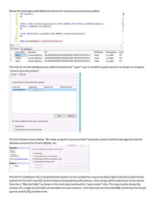 Belowthe helploginsextendedprocshowsthe new service accountwasadded.
The linksto remote databasesare authenticatedasthe “super”useror anothersysadmaccount as shownor usingthe
“current securitycontext”.
The last linkpermissionbelow “Be made usingthissecuritycontext”wouldbe usedtoauthenticate againstexternal
database accountsfor Oracle,MySQL,etc.
One the firstdatabase linkiscompletedandsaveditcanbe scriptedtoa querywindow (rightclick)andusingfindand
replace forthe each newSQL ServerInstance couldspeedupthe process. Alsousingawhile loopto pull servernames
fromthe a “MyLinksTable”asshownin the nextstep couldwork to “auto create”links.Thisstepis what allowsthe
creationof a single central table versestablesoneachinstance. Iwill lookmore atlinksandODBC connectorsforOracle
queries andPL/SQLanothertime.
 