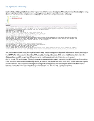 SQL Agent and scheduling
Lastlyschedule SQLAgent,taskschedulerorpowershelltorun your storedproc. Manually runningthe storedprocusing
@spYourProcName inthe scriptwindowisagood final test. The resultswill show the following:
Thisprocess takessome doing initially butsetsthe stage forcollectingotherimportantmetrics withstoredprocstopull
fromDMV’s for databases like db_index_XXX_xxxx,db_missing_index_xxxx.Withsome modificationstoremove the
@db database variable serverlevelOSperformance metrics canbe collected fromdm_osviewsand
dm_io_virtual_file_stats views. Thistechniquecanbe valuable tokeepwait,memory,schedulerorIOtrendsovertime.
It has alsobeeninvaluable inindex reorg/rebuild,ADchecks,diskmovesandmore. Alsoif SQLServerstandard,express
or olderversionsare used, standardizingmonitoringwithstoredprocedurescancompensate forlackof enterprise
featuressuchas Resource Governor,BackupCompressionsandUCPand SQL Agent(use sqlcmd)
 
