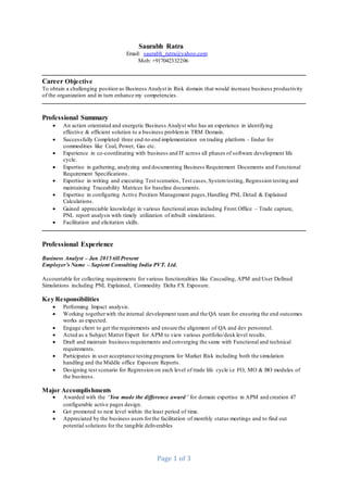 Page 1 of 3
Saurabh Ratra
Email: saurabh_ratra@yahoo.com
Mob: +917042332206
Career Objective
To obtain a challenging position as Business Analyst in Risk domain that would increase business productivity
of the organization and in turn enhance my competencies.
Professional Summary
 An action orientated and energetic Business Analyst who has an experience in identifying
effective & efficient solution to a business problemin TRM Domain.
 Successfully Completed three end-to-end implementation on trading platform – Endur for
commodities like Coal, Power, Gas etc.
 Experience in co-coordinating with business and IT across all phases of software development life
cycle.
 Expertise in gathering, analyzing and documenting Business Requirement Documents and Functional
Requirement Specifications.
 Expertise in writing and executing Test scenarios, Test cases,Systemtesting, Regression testing and
maintaining Traceability Matrices for baseline documents.
 Expertise in configuring Active Position Management pages,Handling PNL Detail & Explained
Calculations.
 Gained appreciable knowledge in various functional areas including Front Office – Trade capture,
PNL report analysis with timely utilization of inbuilt simulations.
 Facilitation and elicitation skills.
Professional Experience
Business Analyst – Jan 2015 till Present
Employer’s Name – Sapient Consulting India PVT. Ltd.
Accountable for collecting requirements for various functionalities like Cascading, APM and User Defined
Simulations including PNL Explained, Commodity Delta FX Exposure.
Key Responsibilities
 Performing Impact analysis.
 Working togetherwith the internal development team and the QA team for ensuring the end outcomes
works as expected.
 Engage client to get the requirements and ensure the alignment of QA and dev personnel.
 Acted as a Subject Matter Expert for APM to view various portfolio/desk level results.
 Draft and maintain business requirements and converging the same with Functional and technical
requirements.
 Participates in user acceptance testing programs for Market Risk including both the simulation
handling and the Middle office Exposure Reports.
 Designing test scenario for Regression on each level of trade life cycle i.e FO, MO & BO modules of
the business.
Major Accomplishments
 Awarded with the “You made the difference award” for domain expertise in APM and creation 47
configurable active pages design.
 Got promoted to next level within the least period of time.
 Appreciated by the business users forthe facilitation of monthly status meetings and to find out
potential solutions for the tangible deliverables
 