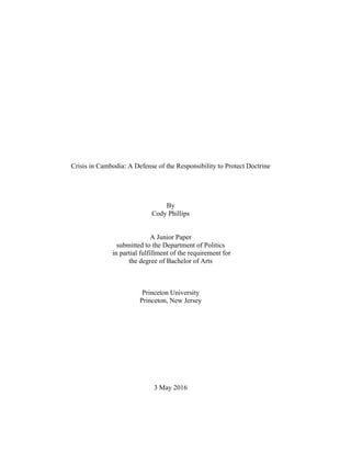 Crisis in Cambodia: A Defense of the Responsibility to Protect Doctrine
By
Cody Phillips
A Junior Paper
submitted to the Department of Politics
in partial fulfillment of the requirement for
the degree of Bachelor of Arts
Princeton University
Princeton, New Jersey
3 May 2016
 