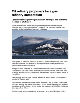 Oil refinery proposals face gas
refinery competition
Local companies planning multibillion-dollar gas and methanol
facilities in Chetwynd
The Sundance Fuels project would synthesize gasoline from natural gas,
hydrogen and oxygen at a refinery in Chetwynd. The company says the plant
would be similar to this Statoil gas plant in Norway
Two “green” oil refineries proposed for the B.C. northwest coast may have some
serious competition in Chetwynd: a refinery that would make gasoline from
natural gas and hydrogen, not oil.
Juergen Puetter, president of Aeolis Wind Power Corp. and CEO of Blue Fuel
Energy Corp., has been quietly assembling a multibillion-dollar, two-phase plan
to build a gasoline refinery in Chetwynd, followed by a methanol plant a couple of
years later.
“We have the land, we have the First Nations on board, we are in the middle of
permitting,” Puetter said.
The company also has two former senior Methanex Corp. (TSX:MX) executives
on board: Michael Macdonald, Methanex’s former senior vice-president of global
operations, and Ron Britton, former senior vice-president, who is Blue Fuel’s new
chief technology officer.
The first phase of the project would be a refinery at a cost of $2 billion to $2.5
 