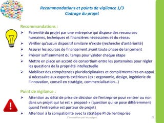 Recommandations et points de vigilance 1/3
Cadrage du projet
Recommandations :
 Paternité du projet par une entreprise qui dispose des ressources
humaines, techniques et financières nécessaires et du réseau
 Vérifier qu’aucun dispositif similaire n’existe (recherche d’antériorité)
 Assurer les sources de financement avant toute phase de lancement
 Prévoir suffisamment du temps pour valider chaque étape
 Mettre en place un accord de consortium entre les partenaires pour régler
les questions de la propriété intellectuelle
 Mobiliser des compétences pluridisciplinaires et complémentaires en appui
si nécessaire aux experts extérieurs (ex : ergonomie, design, ingénierie de
l’innovation, conseil en stratégie, commercialisation…)
Point de vigilance :
 Attention au délai de prise de décision de l’entreprise pour rentrer ou non
dans un projet qui lui est « proposé » (question qui se pose différemment
quand l’entreprise est porteur de projet)
 Attention à la compatibilité avec la stratégie PI de l’entreprise
L’innovation par les usages 22
 