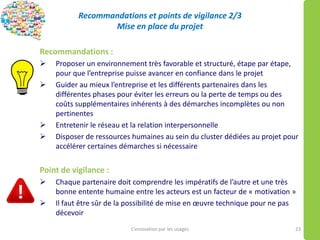 Recommandations et points de vigilance 2/3
Mise en place du projet
Recommandations :
 Proposer un environnement très favorable et structuré, étape par étape,
pour que l’entreprise puisse avancer en confiance dans le projet
 Guider au mieux l’entreprise et les différents partenaires dans les
différentes phases pour éviter les erreurs ou la perte de temps ou des
coûts supplémentaires inhérents à des démarches incomplètes ou non
pertinentes
 Entretenir le réseau et la relation interpersonnelle
 Disposer de ressources humaines au sein du cluster dédiées au projet pour
accélérer certaines démarches si nécessaire
Point de vigilance :
 Chaque partenaire doit comprendre les impératifs de l’autre et une très
bonne entente humaine entre les acteurs est un facteur de « motivation »
 Il faut être sûr de la possibilité de mise en œuvre technique pour ne pas
décevoir
L’innovation par les usages 23
 