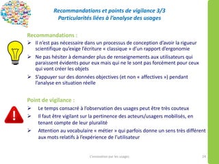 Recommandations et points de vigilance 3/3
Particularités liées à l’analyse des usages
Recommandations :
 Il n’est pas nécessaire dans un processus de conception d’avoir la rigueur
scientifique qu’exige l’écriture « classique » d’un rapport d’ergonomie
 Ne pas hésiter à demander plus de renseignements aux utilisateurs qui
paraissent évidents pour eux mais qui ne le sont pas forcément pour ceux
qui vont créer les objets
 S’appuyer sur des données objectives (et non « affectives ») pendant
l’analyse en situation réelle
Point de vigilance :
 Le temps consacré à l’observation des usages peut être très couteux
 Il faut être vigilant sur la pertinence des acteurs/usagers mobilisés, en
tenant compte de leur pluralité
 Attention au vocabulaire « métier » qui parfois donne un sens très différent
aux mots relatifs à l’expérience de l’utilisateur
L’innovation par les usages 24
 