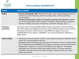 Bonne pratique SOLOBAIN 2/2
L’innovation par les usages 31
Grappe Cluster AGHIR
Budget • Phase de prototypage initial : Budget IUT Bourges + taxes apprentissage entreprises +
dotations en nature (matériaux, fournitures industrielles, matières premières,
consommables)
• Transfert de technologie / Etudes et Conception prototype pré-industriel v.2 et V.3 :
env. 55 K€ (Temps Hô en interne, études et conception, apprentissage, prestations
externes modelage, fournitures industrielles, traitement, montage, essais, ..)
Principaux
partenaires
Association sportive (Handi) MAGEL’HAND (initiateur du projet), Université d’Orléans
(IUT de Bourges), Conseil Régional du Centre, Conseil Général du Cher, Communauté de
Communes de Vierzon, Ville de Vierzon, Etat (CREPS de la région Centre), Sté
EUROPISCINE Services, Master « ERGOMOT » de l’Université d’Orléans, CREPS de la
Région Centre
Impact tangible • Distribution/ commercialisation confiée à une entreprise partenaire implantée dans le
secteur de la piscine publique collective
• Mobilisations de 50 K€ fonds publics soutenant l’innovation. Prix de l’innovation SMCL
2011 (Collectivités) et AUTONOMIC 2012 (Usagers en situation de perte d’autonomie)
• Embauche de 1 apprenti à l’issue de la formation et des stagiaires . Partenariats
développés avec formations supérieures (projets tutorés s/ nouveaux produits)
• Acquisition nouvelles machines et atelier montage. Création d’un BE pour autres
projets d’innovation.
 