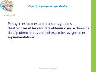 Objectif du groupe de coproduction
 Objectif :
Partager les bonnes pratiques des grappes
d’entreprises et les résultats obtenus dans le domaine
du déploiement des approches par les usages et les
expérimentations
L’innovation par les usages 4
 